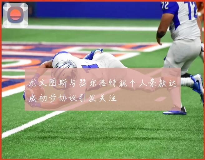 尤文图斯与瑟尔洛特就个人条款达成初步协议引发关注