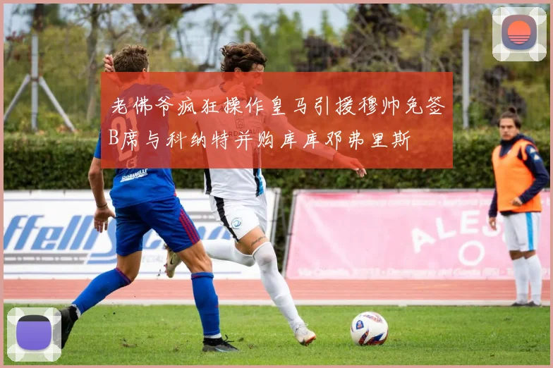 老佛爷疯狂操作皇马引援穆帅免签B席与科纳特并购库库邓弗里斯