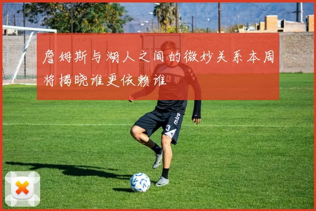 詹姆斯与湖人之间的微妙关系本周将揭晓谁更依赖谁