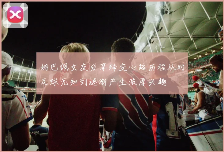 姆巴佩女友分享转变心路历程从对足球无知到逐渐产生浓厚兴趣