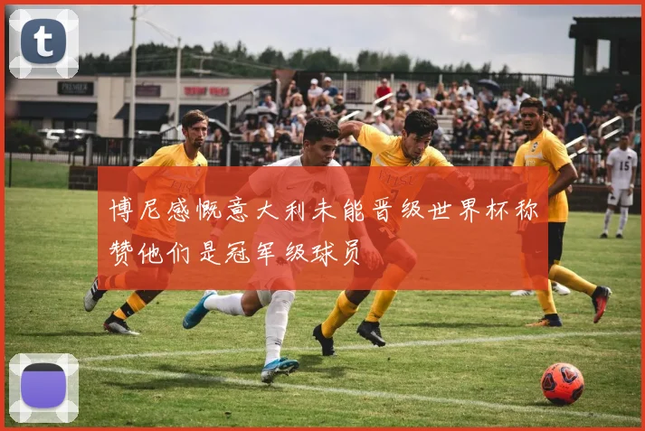 博尼感慨意大利未能晋级世界杯称赞他们是冠军级球员