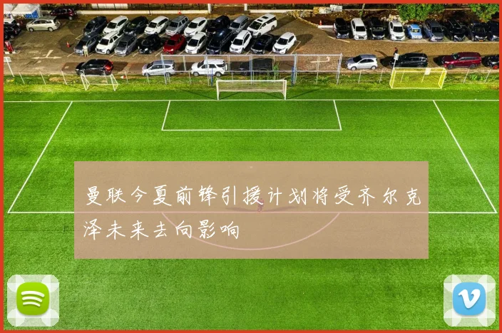 曼联今夏前锋引援计划将受齐尔克泽未来去向影响