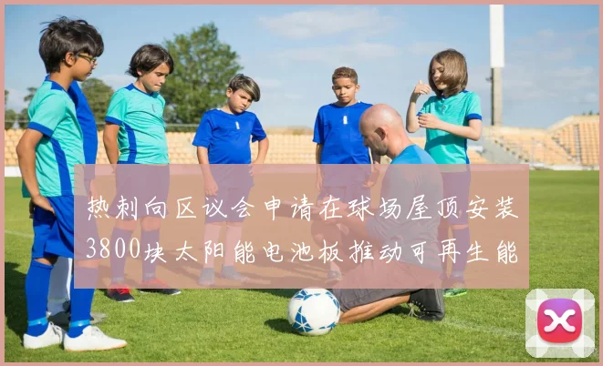 热刺向区议会申请在球场屋顶安装3800块太阳能电池板推动可再生能源发展