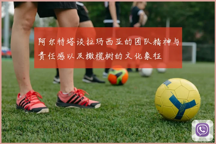 阿尔特塔谈拉玛西亚的团队精神与责任感以及橄榄树的文化象征