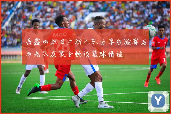 岳鑫回归旧主浙江队分享经验赛后与老队友聚会畅谈篮球情谊