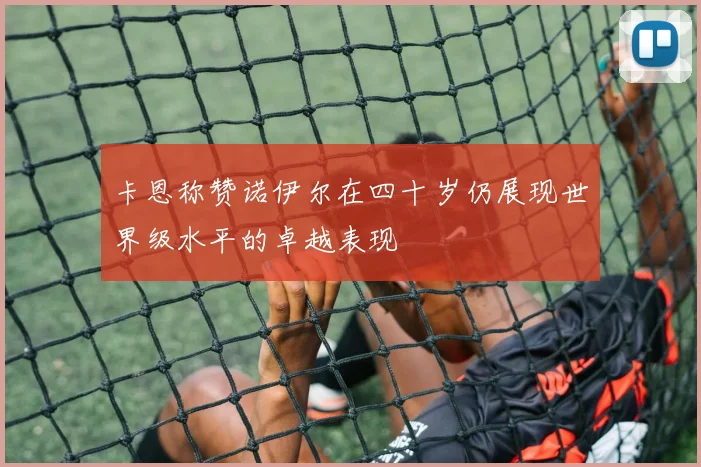 卡恩称赞诺伊尔在四十岁仍展现世界级水平的卓越表现