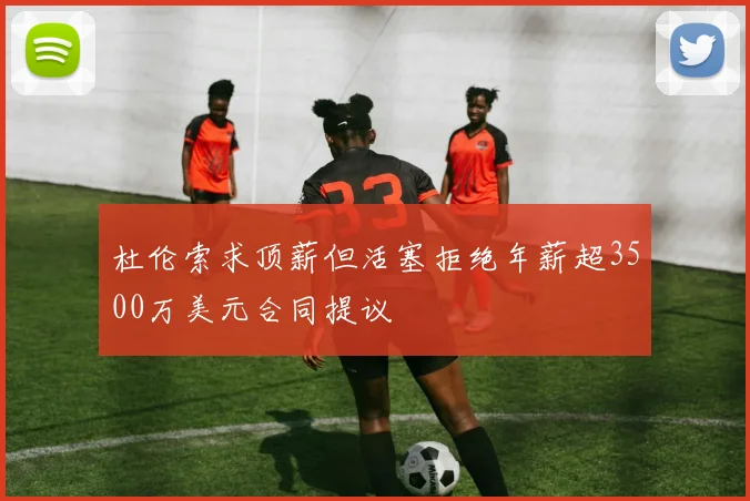 杜伦索求顶薪但活塞拒绝年薪超3500万美元合同提议