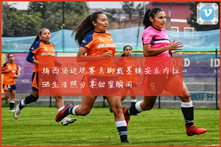 梅西场边观赛光脚戴墨镜安东内拉晒生活照分享甜蜜瞬间