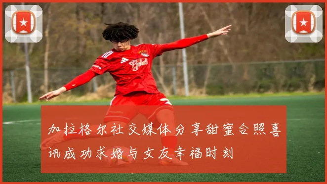加拉格尔社交媒体分享甜蜜合照喜讯成功求婚与女友幸福时刻