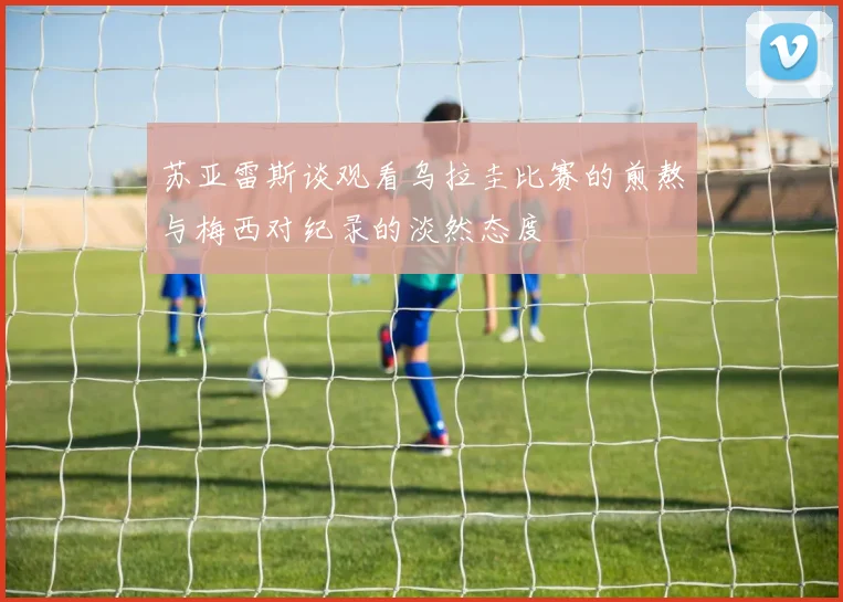苏亚雷斯谈观看乌拉圭比赛的煎熬与梅西对纪录的淡然态度