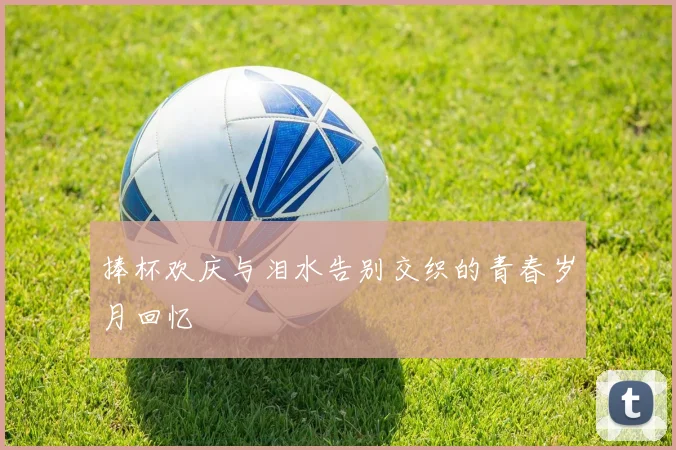 捧杯欢庆与泪水告别交织的青春岁月回忆