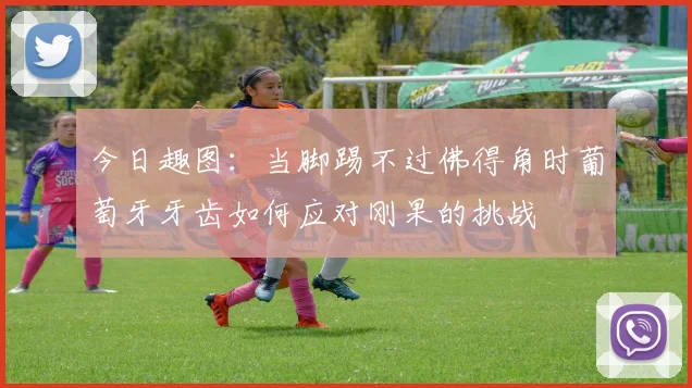 今日趣图：当脚踢不过佛得角时葡萄牙牙齿如何应对刚果的挑战