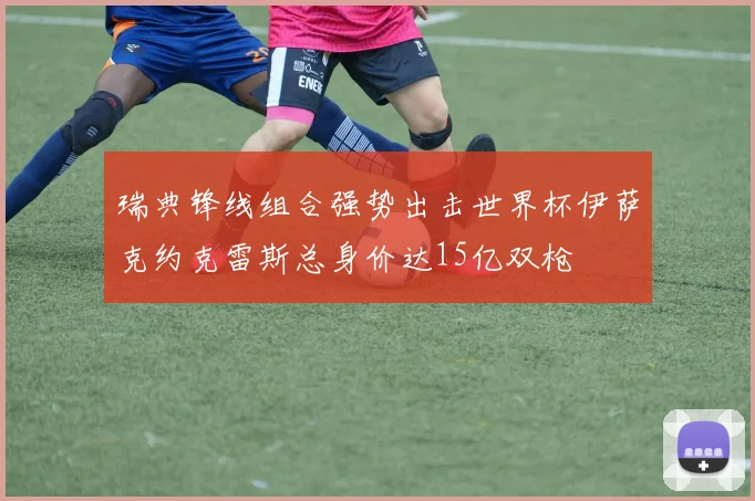 瑞典锋线组合强势出击世界杯伊萨克约克雷斯总身价达15亿双枪