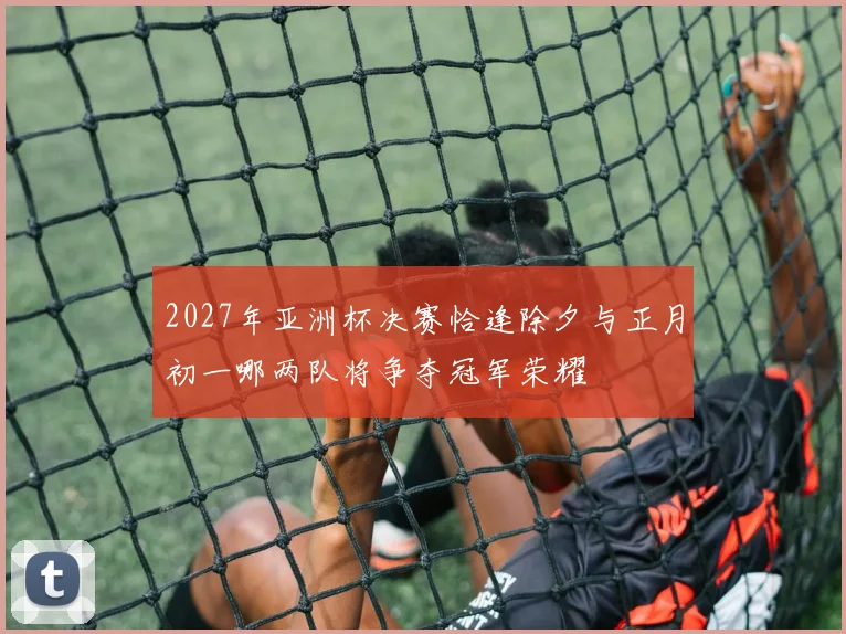 2027年亚洲杯决赛恰逢除夕与正月初一哪两队将争夺冠军荣耀