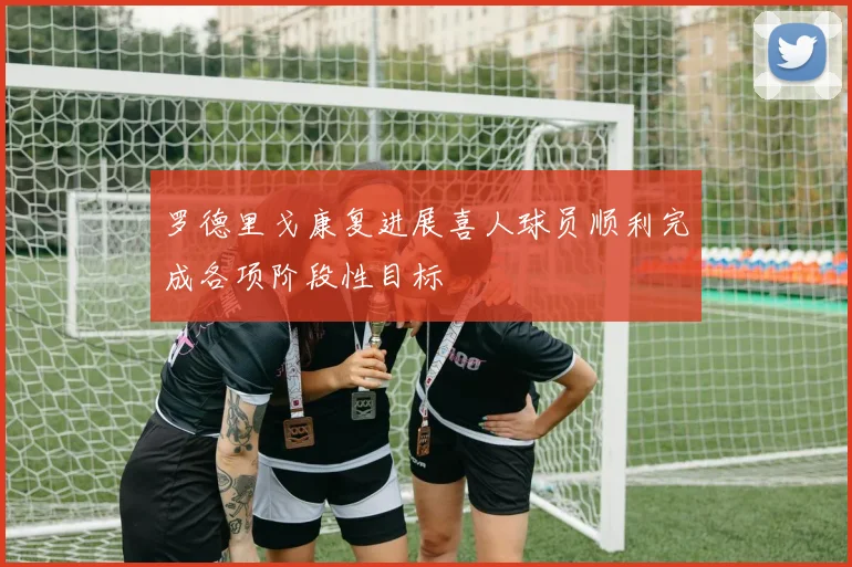 罗德里戈康复进展喜人球员顺利完成各项阶段性目标