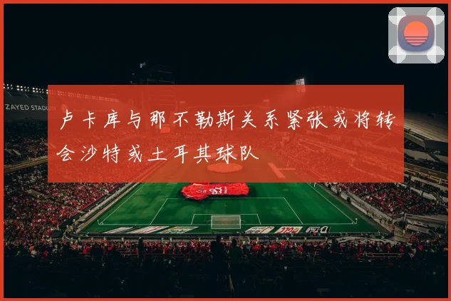 卢卡库与那不勒斯关系紧张或将转会沙特或土耳其球队