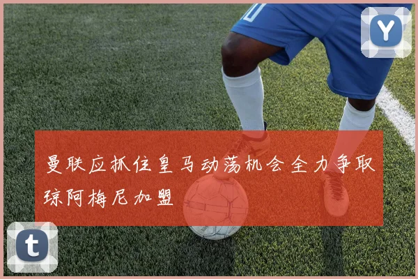 曼联应抓住皇马动荡机会全力争取琼阿梅尼加盟