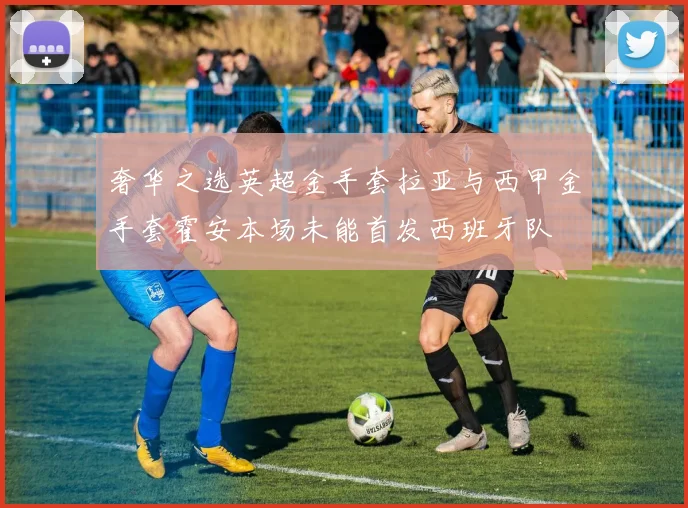 奢华之选英超金手套拉亚与西甲金手套霍安本场未能首发西班牙队