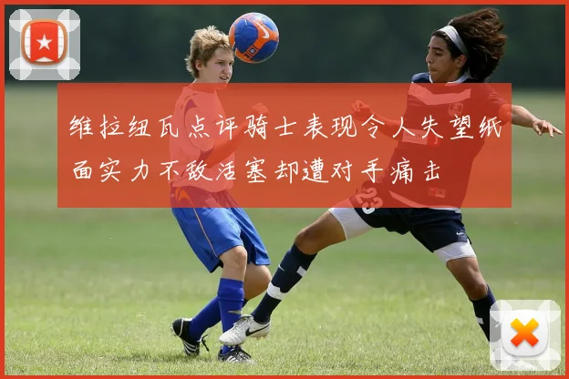 维拉纽瓦点评骑士表现令人失望纸面实力不敌活塞却遭对手痛击