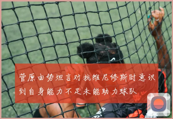 菅原由势坦言对抗维尼修斯时意识到自身能力不足未能助力球队