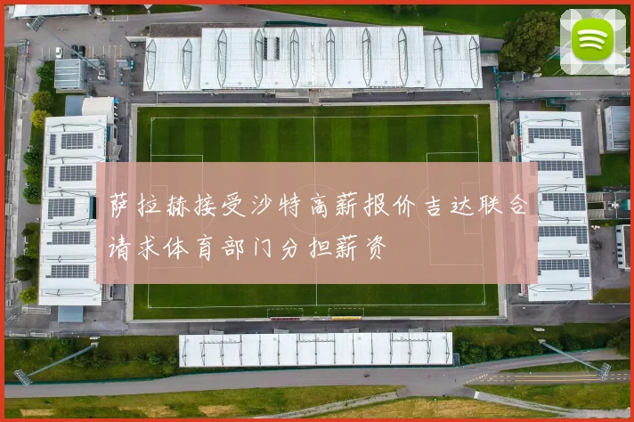 萨拉赫接受沙特高薪报价吉达联合请求体育部门分担薪资