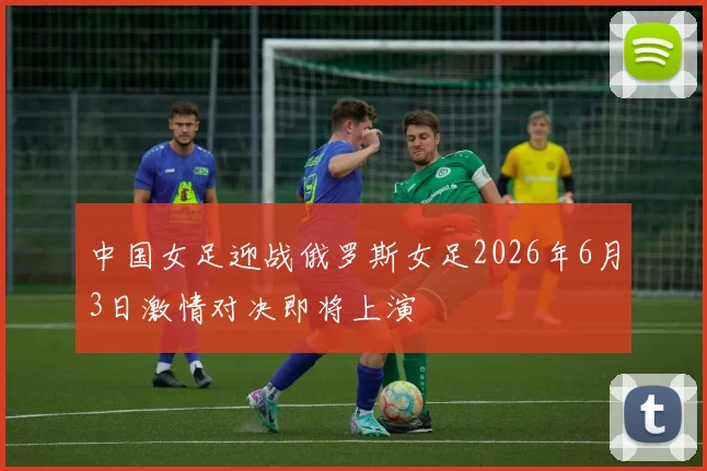 中国女足迎战俄罗斯女足2026年6月3日激情对决即将上演