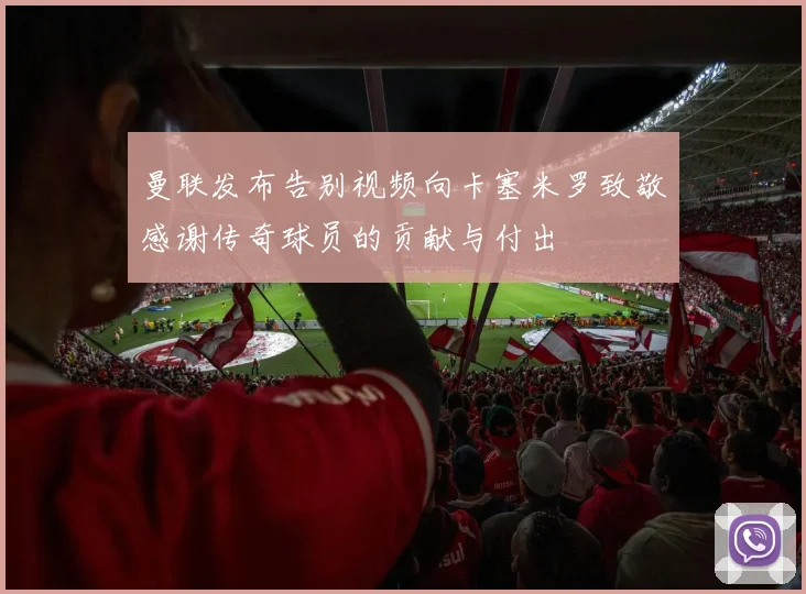 曼联发布告别视频向卡塞米罗致敬感谢传奇球员的贡献与付出
