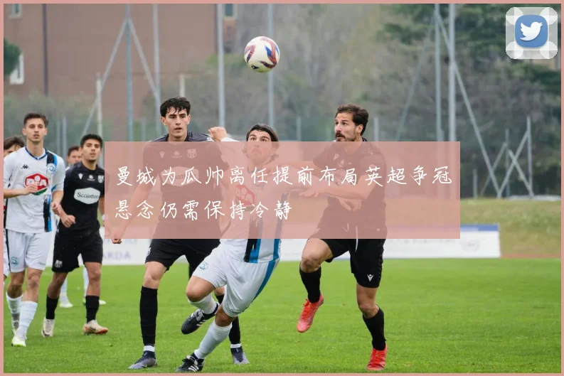 曼城为瓜帅离任提前布局英超争冠悬念仍需保持冷静