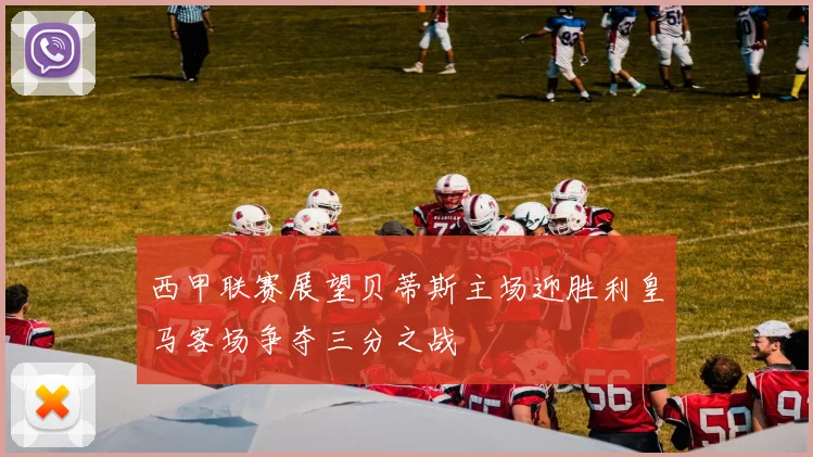 西甲联赛展望贝蒂斯主场迎胜利皇马客场争夺三分之战