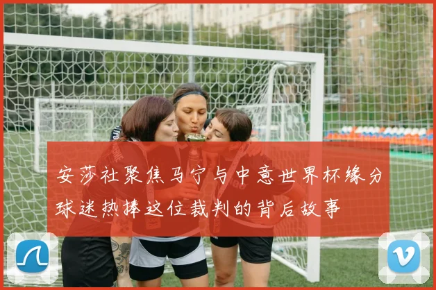 安莎社聚焦马宁与中意世界杯缘分球迷热捧这位裁判的背后故事