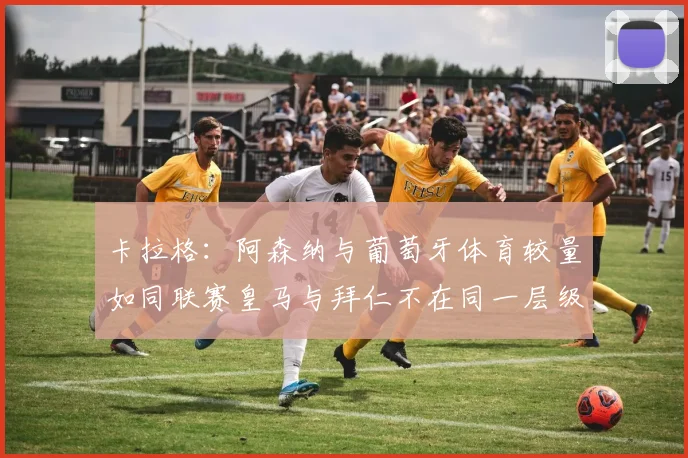 卡拉格：阿森纳与葡萄牙体育较量如同联赛皇马与拜仁不在同一层级