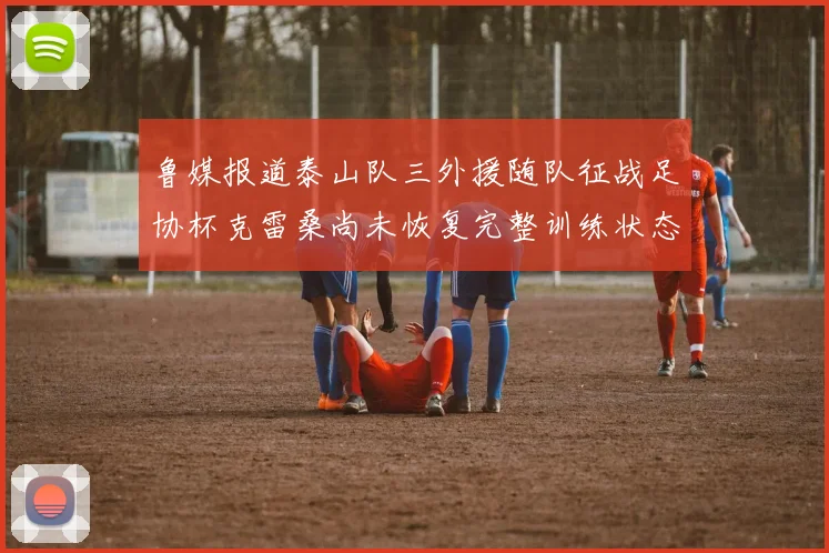 鲁媒报道泰山队三外援随队征战足协杯克雷桑尚未恢复完整训练状态