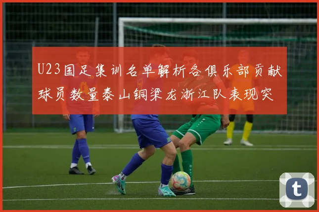 U23国足集训名单解析各俱乐部贡献球员数量泰山铜梁龙浙江队表现突出