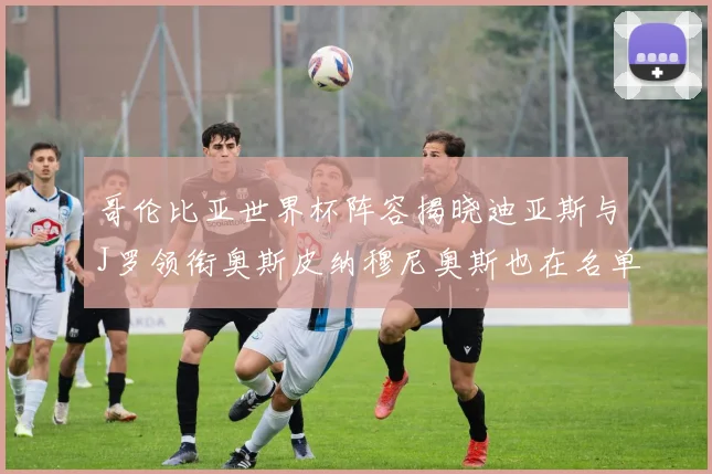 哥伦比亚世界杯阵容揭晓迪亚斯与J罗领衔奥斯皮纳穆尼奥斯也在名单中