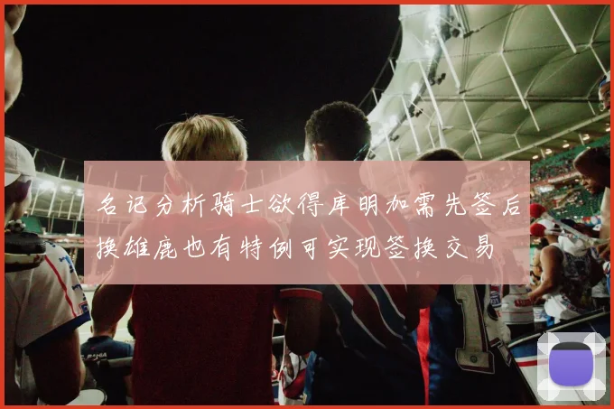 名记分析骑士欲得库明加需先签后换雄鹿也有特例可实现签换交易