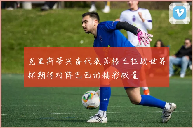 克里斯蒂兴奋代表苏格兰征战世界杯期待对阵巴西的精彩较量