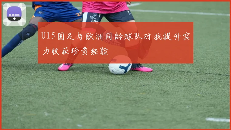 U15国足与欧洲同龄球队对抗提升实力收获珍贵经验