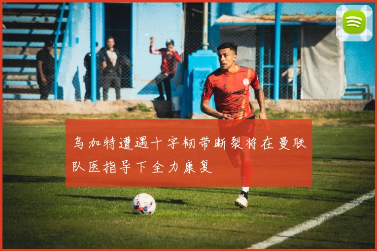 乌加特遭遇十字韧带断裂将在曼联队医指导下全力康复